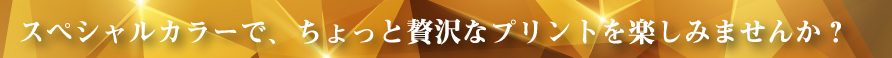 スペシャルカラーで、ちょっと贅沢なプリントを楽しみませんか？